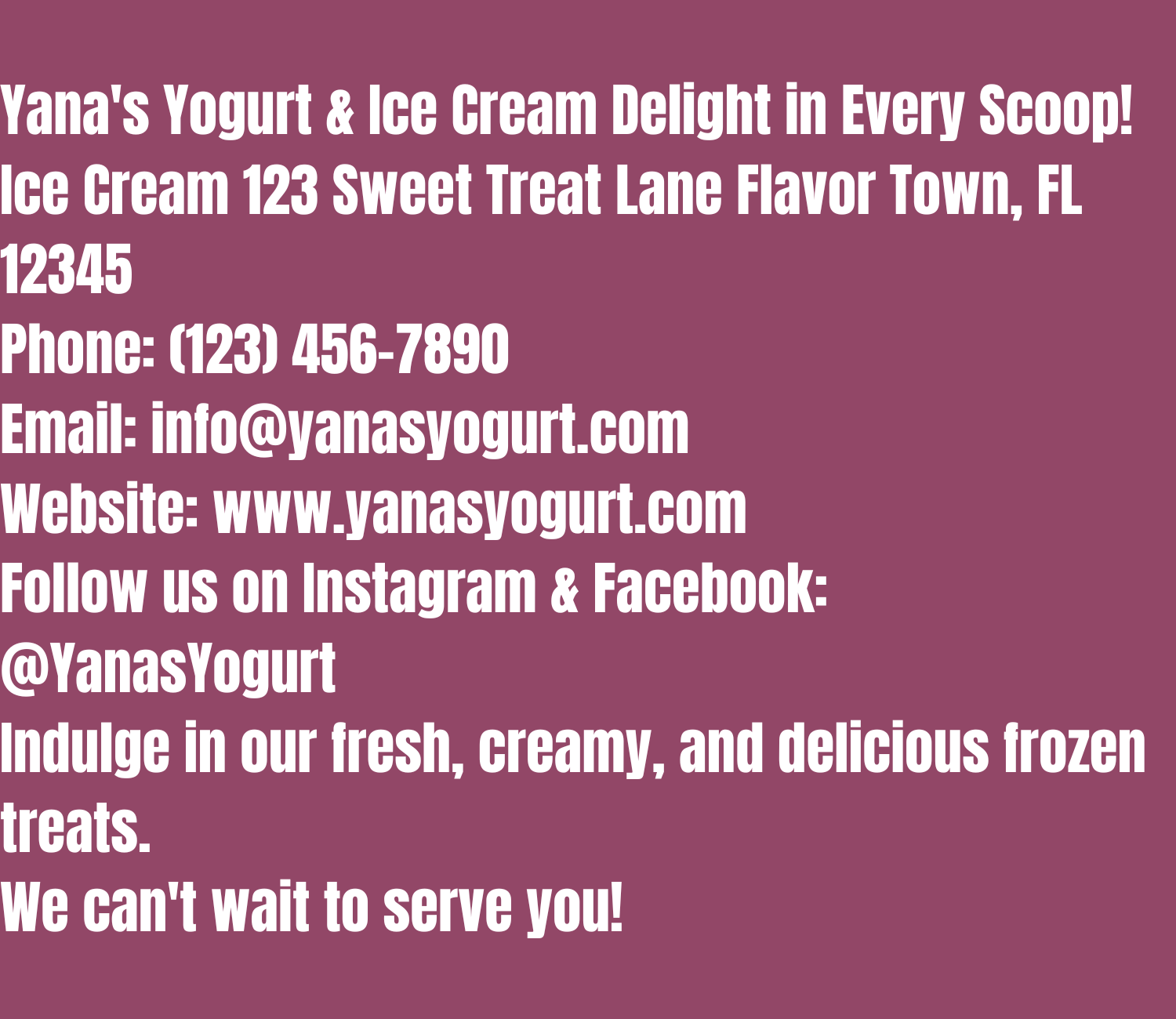 Front of Business Card:
Yana's Yogurt & Ice Cream
Delight in Every Scoop!
Back of Business Card:
Yana's Yogurt & Ice Cream
123 Sweet Treat Lane
Flavor Town, FL 12345
Phone: (123) 456-7890
Email: info@yanasyogurt.com
Website: www.yanasyogurt.com
Follow us on Instagram & Facebook: @YanasYogurt
Indulge in our fresh, creamy, and delicious frozen treats. We can't wait to serve you!